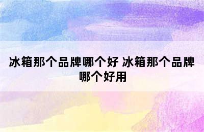 冰箱那个品牌哪个好 冰箱那个品牌哪个好用